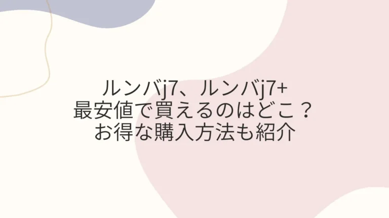 ルンバj7とj7+を最安値で買えるのはどこ？お得な購入方法も紹介